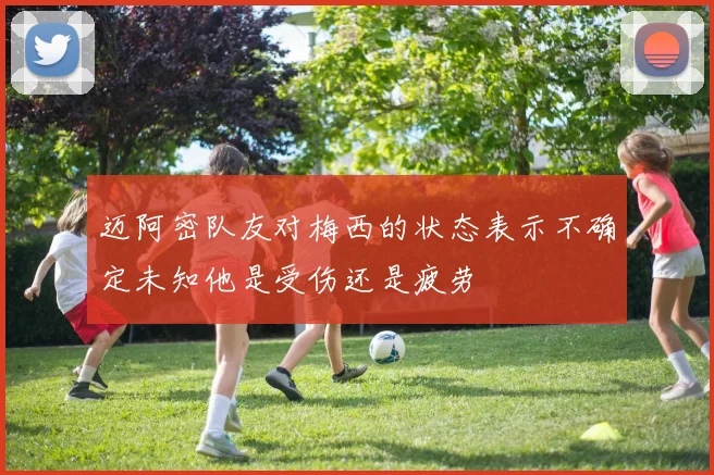 迈阿密队友对梅西的状态表示不确定未知他是受伤还是疲劳