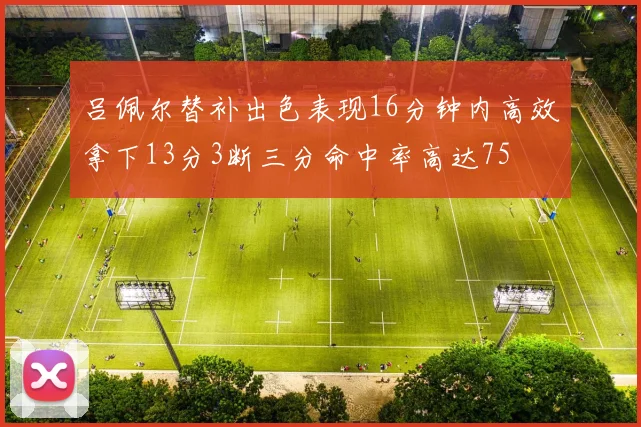 吕佩尔替补出色表现16分钟内高效拿下13分3断三分命中率高达75