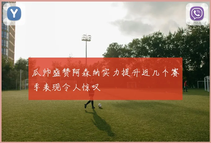 瓜帅盛赞阿森纳实力提升近几个赛季表现令人惊叹