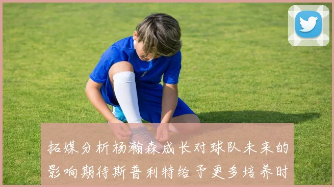 拓媒分析杨瀚森成长对球队未来的影响期待斯普利特给予更多培养时间