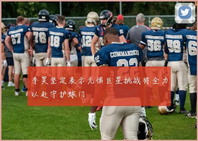 李昊坚定表示无惧巨星挑战将全力以赴守护球门