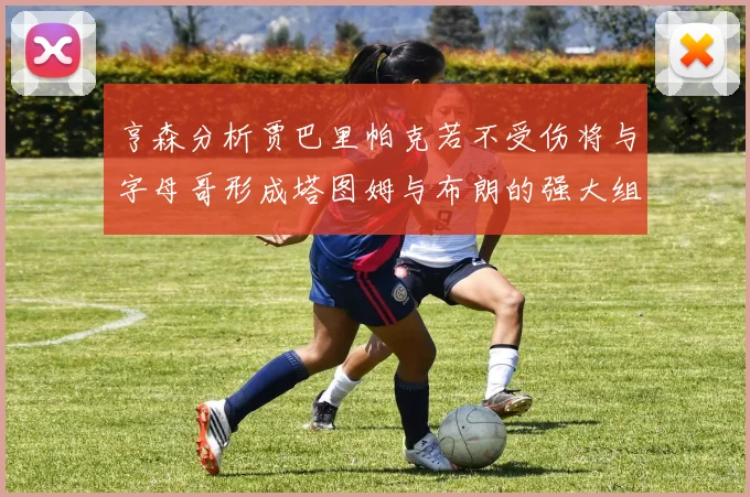 亨森分析贾巴里帕克若不受伤将与字母哥形成塔图姆与布朗的强大组合