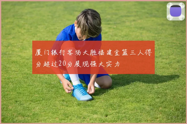 厦门银行客场大胜福建金篮三人得分超过20分展现强大实力