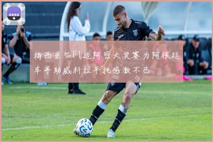 梅西亲临F1迈阿密大奖赛为阿根廷车手助威科拉平托感激不已