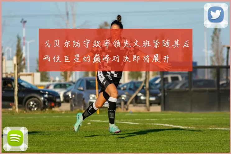 戈贝尔防守效率领先文班紧随其后两位巨星的巅峰对决即将展开