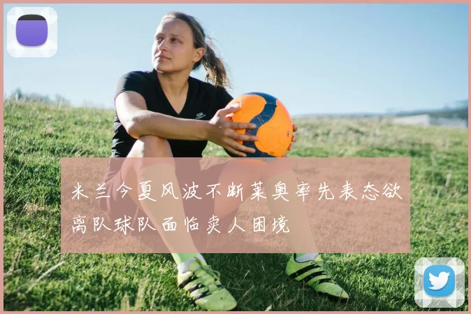 米兰今夏风波不断莱奥率先表态欲离队球队面临卖人困境
