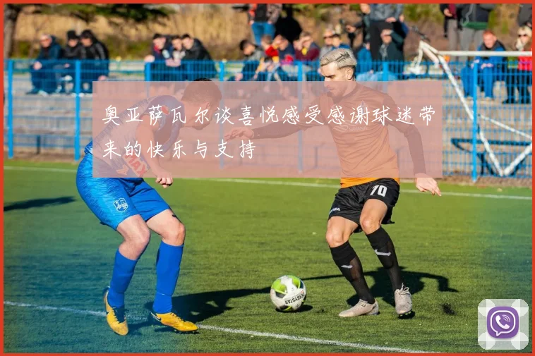 奥亚萨瓦尔谈喜悦感受感谢球迷带来的快乐与支持