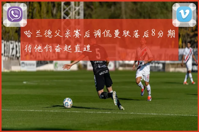 哈兰德父亲赛后调侃曼联落后8分期待他们奋起直追